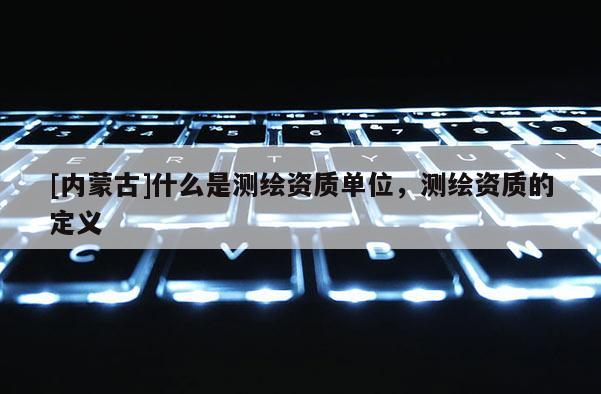 [内蒙古]什么是测绘资质单位，测绘资质的定义