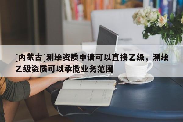 [内蒙古]测绘资质申请可以直接乙级，测绘乙级资质可以承揽业务范围
