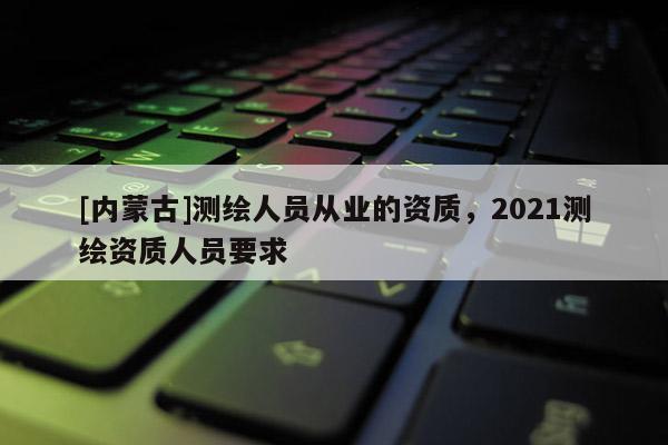 [内蒙古]测绘人员从业的资质，2021测绘资质人员要求