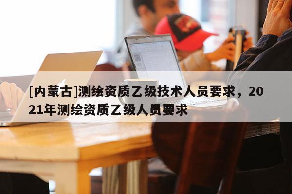 [内蒙古]测绘资质乙级技术人员要求，2021年测绘资质乙级人员要求
