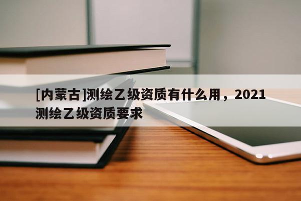 [内蒙古]测绘乙级资质有什么用，2021测绘乙级资质要求