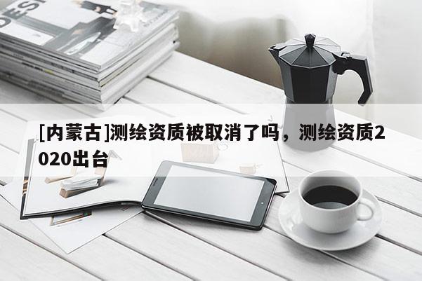 [内蒙古]测绘资质被取消了吗，测绘资质2020出台