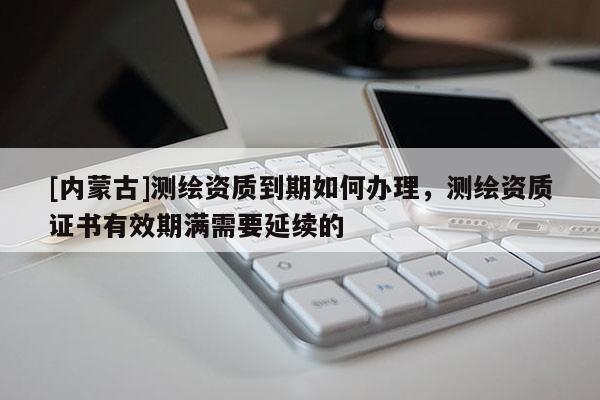 [内蒙古]测绘资质到期如何办理，测绘资质证书有效期满需要延续的