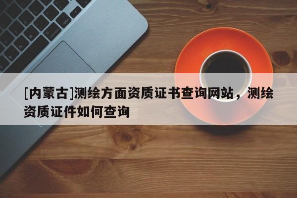 [内蒙古]测绘方面资质证书查询网站，测绘资质证件如何查询