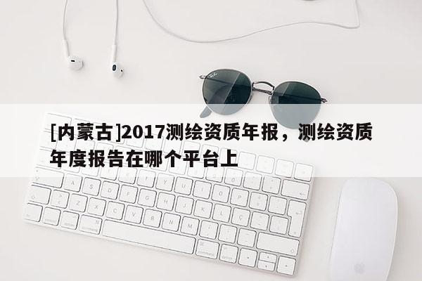 [内蒙古]2017测绘资质年报，测绘资质年度报告在哪个平台上