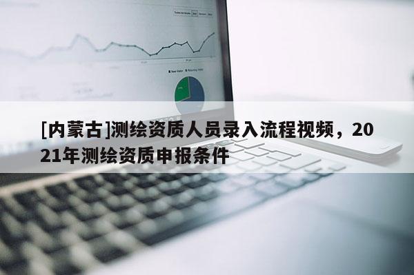 [内蒙古]测绘资质人员录入流程视频，2021年测绘资质申报条件