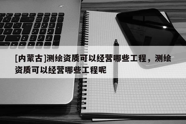 [内蒙古]测绘资质可以经营哪些工程，测绘资质可以经营哪些工程呢