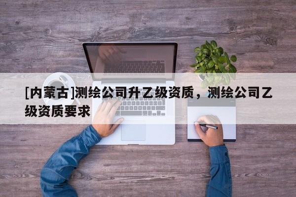 [内蒙古]测绘公司升乙级资质，测绘公司乙级资质要求