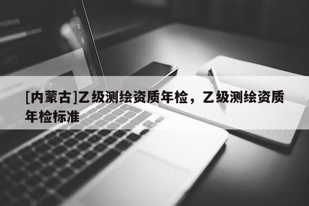 [内蒙古]乙级测绘资质年检，乙级测绘资质年检标准