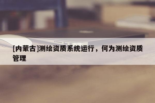 [内蒙古]测绘资质系统运行，何为测绘资质管理