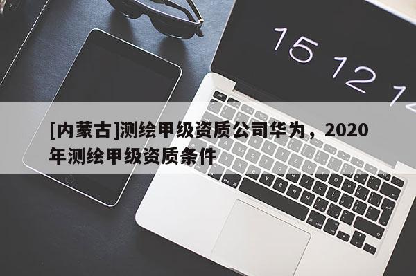 [内蒙古]测绘甲级资质公司华为，2020年测绘甲级资质条件