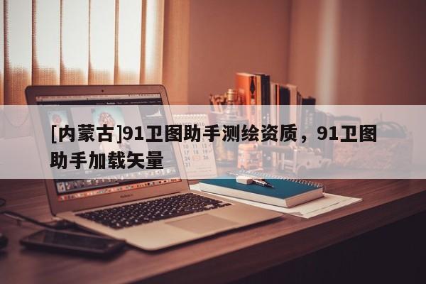 [内蒙古]91卫图助手测绘资质，91卫图助手加载矢量