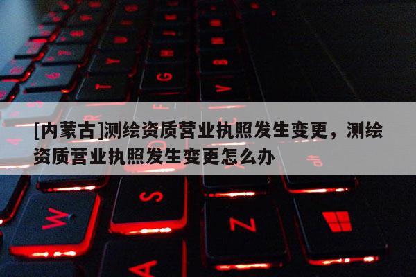 [内蒙古]测绘资质营业执照发生变更，测绘资质营业执照发生变更怎么办