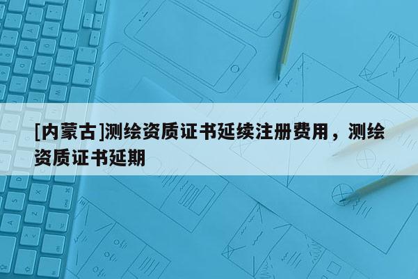 [内蒙古]测绘资质证书延续注册费用，测绘资质证书延期