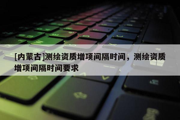 [内蒙古]测绘资质增项间隔时间，测绘资质增项间隔时间要求