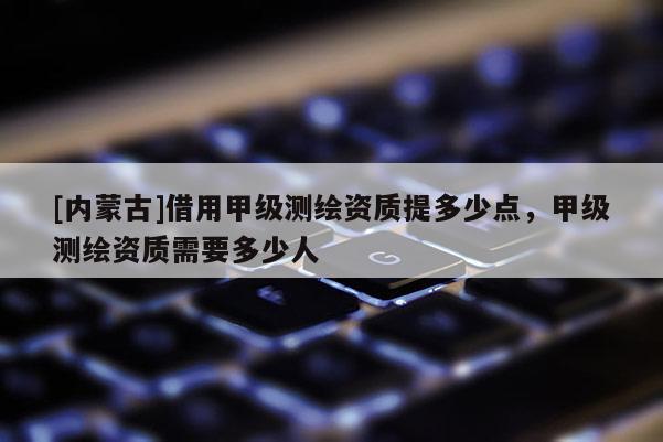 [内蒙古]借用甲级测绘资质提多少点，甲级测绘资质需要多少人