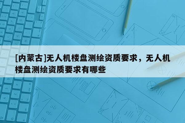 [内蒙古]无人机楼盘测绘资质要求，无人机楼盘测绘资质要求有哪些