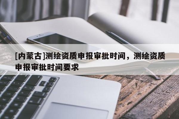 [内蒙古]测绘资质申报审批时间，测绘资质申报审批时间要求