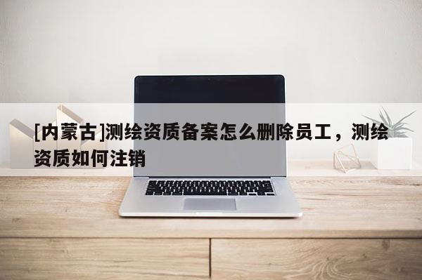 [内蒙古]测绘资质备案怎么删除员工，测绘资质如何注销