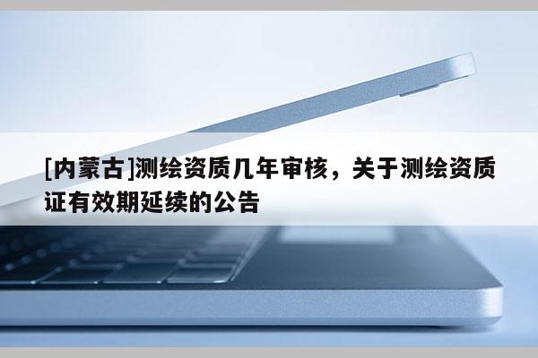 [内蒙古]测绘资质几年审核，关于测绘资质证有效期延续的公告