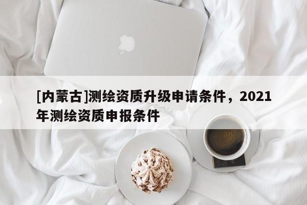 [内蒙古]测绘资质升级申请条件，2021年测绘资质申报条件
