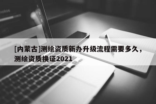 [内蒙古]测绘资质新办升级流程需要多久，测绘资质换证2021