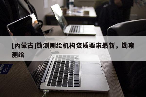 [内蒙古]勘测测绘机构资质要求最新，勘察测绘