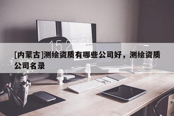 [内蒙古]测绘资质有哪些公司好，测绘资质公司名录