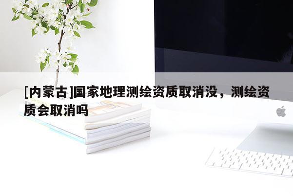 [内蒙古]国家地理测绘资质取消没，测绘资质会取消吗