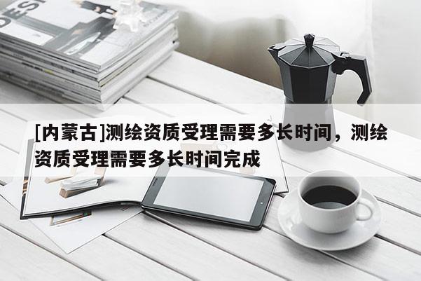 [内蒙古]测绘资质受理需要多长时间，测绘资质受理需要多长时间完成