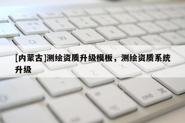 [内蒙古]测绘资质升级模板，测绘资质系统升级