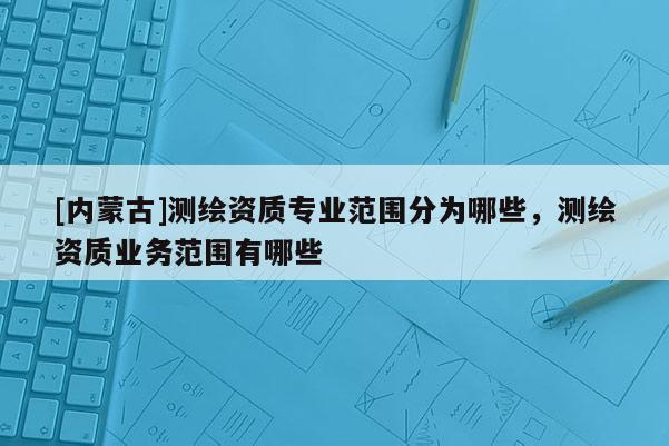 [内蒙古]测绘资质专业范围分为哪些，测绘资质业务范围有哪些