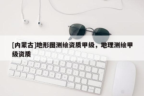 [内蒙古]地形图测绘资质甲级，地理测绘甲级资质