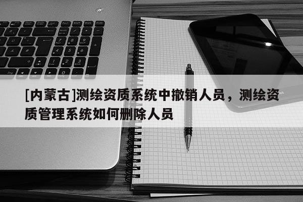 [内蒙古]测绘资质系统中撤销人员，测绘资质管理系统如何删除人员