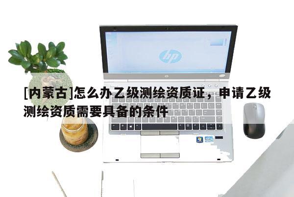 [内蒙古]怎么办乙级测绘资质证，申请乙级测绘资质需要具备的条件