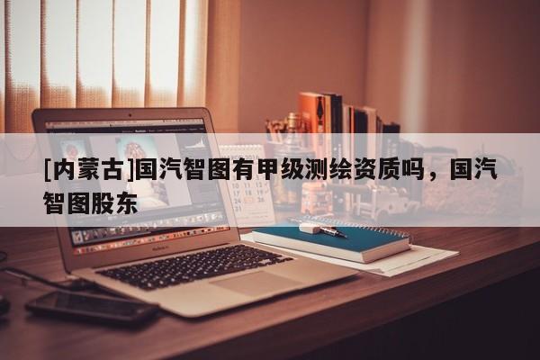 [内蒙古]国汽智图有甲级测绘资质吗，国汽智图股东