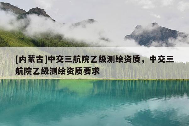 [内蒙古]中交三航院乙级测绘资质，中交三航院乙级测绘资质要求