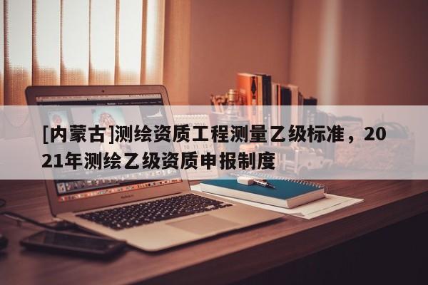 [内蒙古]测绘资质工程测量乙级标准，2021年测绘乙级资质申报制度