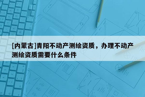 [内蒙古]青阳不动产测绘资质，办理不动产测绘资质需要什么条件