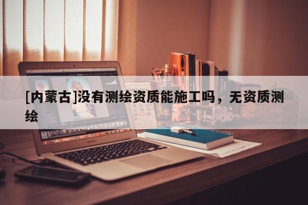 [内蒙古]没有测绘资质能施工吗，无资质测绘
