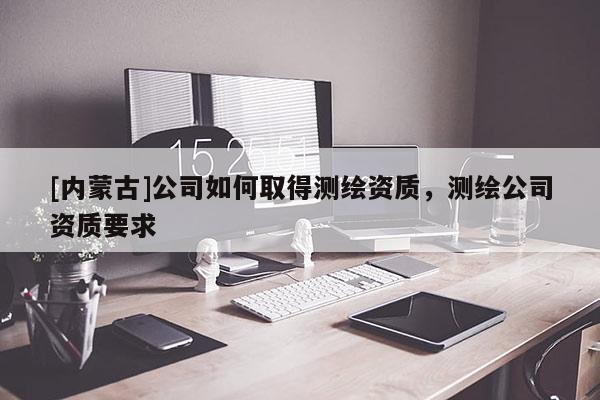 [内蒙古]公司如何取得测绘资质，测绘公司资质要求