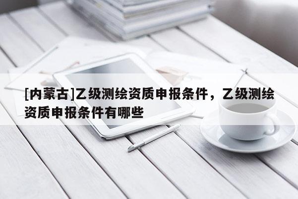 [内蒙古]乙级测绘资质申报条件，乙级测绘资质申报条件有哪些