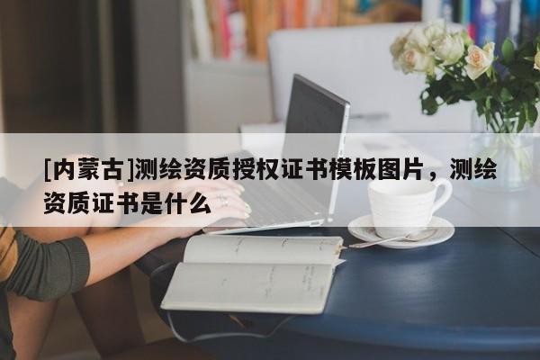 [内蒙古]测绘资质授权证书模板图片，测绘资质证书是什么