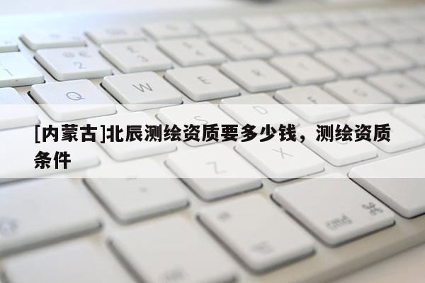 [内蒙古]北辰测绘资质要多少钱，测绘资质条件