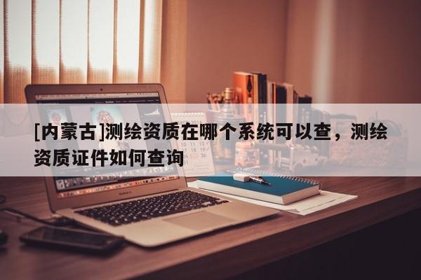 [内蒙古]测绘资质在哪个系统可以查，测绘资质证件如何查询