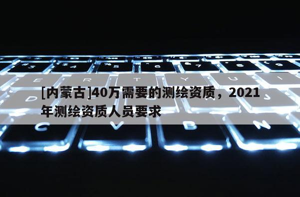[内蒙古]40万需要的测绘资质，2021年测绘资质人员要求