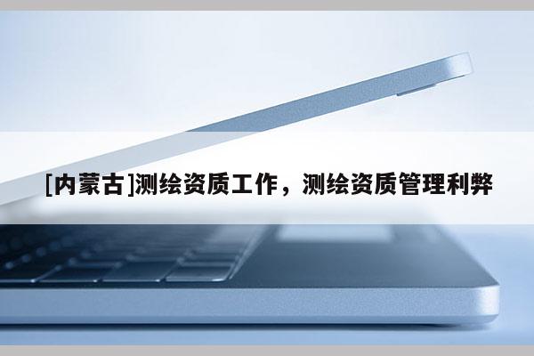[内蒙古]测绘资质工作，测绘资质管理利弊