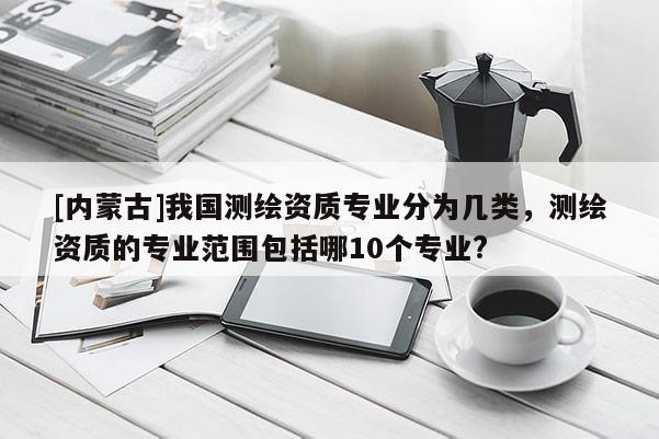 [内蒙古]我国测绘资质专业分为几类，测绘资质的专业范围包括哪10个专业?