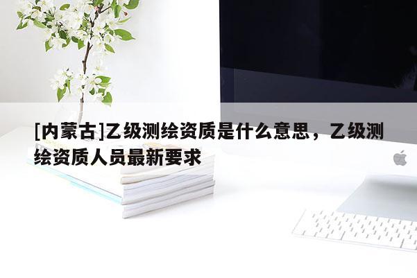 [内蒙古]乙级测绘资质是什么意思，乙级测绘资质人员最新要求