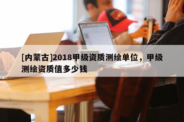 [内蒙古]2018甲级资质测绘单位，甲级测绘资质值多少钱